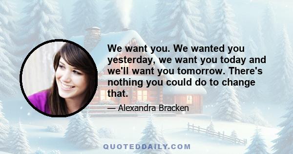 We want you. We wanted you yesterday, we want you today and we'll want you tomorrow. There's nothing you could do to change that.