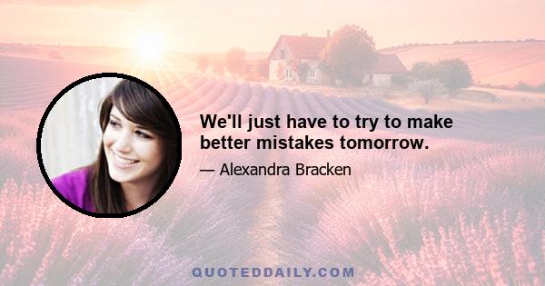 We'll just have to try to make better mistakes tomorrow.