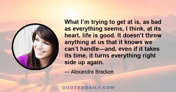 What I’m trying to get at is, as bad as everything seems, I think, at its heart, life is good. It doesn’t throw anything at us that it knows we can’t handle—and, even if it takes its time, it turns everything right side 