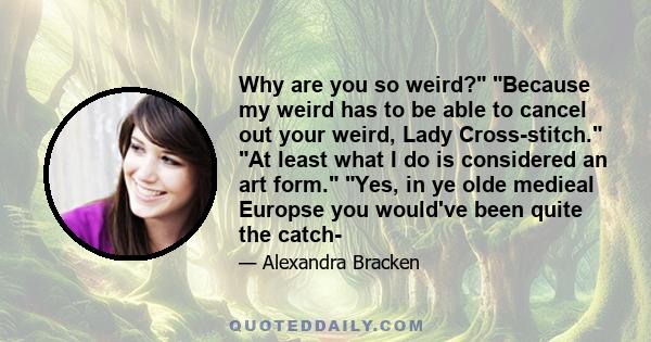 Why are you so weird? Because my weird has to be able to cancel out your weird, Lady Cross-stitch. At least what I do is considered an art form. Yes, in ye olde medieal Europse you would've been quite the catch-