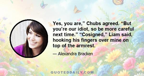 Yes, you are,” Chubs agreed. “But you’re our idiot, so be more careful next time.” “Cosigned,” Liam said, hooking his fingers over mine on top of the armrest.