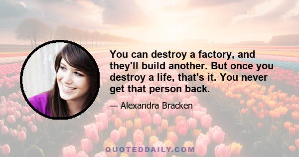 You can destroy a factory, and they'll build another. But once you destroy a life, that's it. You never get that person back.