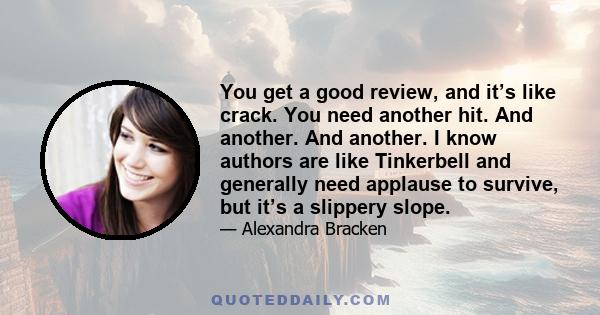 You get a good review, and it’s like crack. You need another hit. And another. And another. I know authors are like Tinkerbell and generally need applause to survive, but it’s a slippery slope.