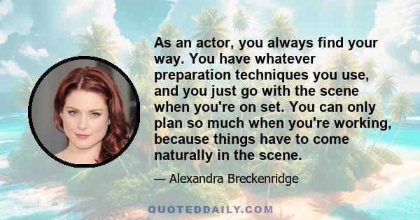 As an actor, you always find your way. You have whatever preparation techniques you use, and you just go with the scene when you're on set. You can only plan so much when you're working, because things have to come