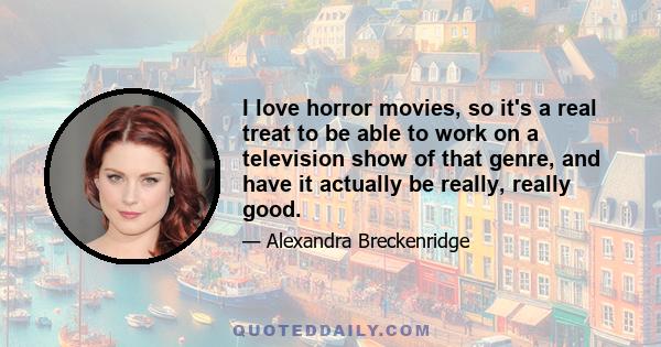 I love horror movies, so it's a real treat to be able to work on a television show of that genre, and have it actually be really, really good.