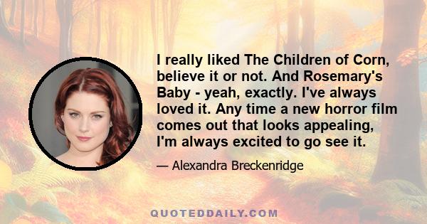 I really liked The Children of Corn, believe it or not. And Rosemary's Baby - yeah, exactly. I've always loved it. Any time a new horror film comes out that looks appealing, I'm always excited to go see it.