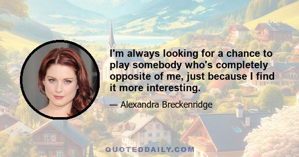 I'm always looking for a chance to play somebody who's completely opposite of me, just because I find it more interesting.