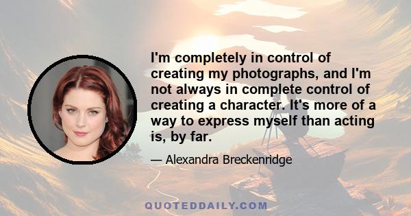 I'm completely in control of creating my photographs, and I'm not always in complete control of creating a character. It's more of a way to express myself than acting is, by far.