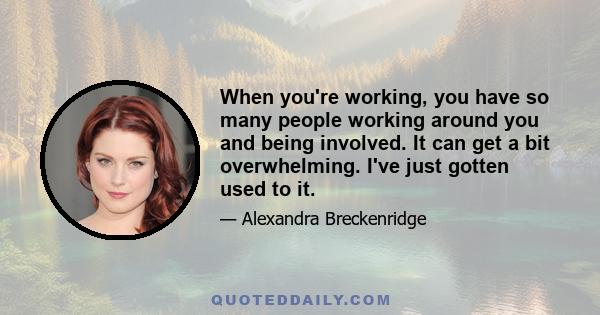 When you're working, you have so many people working around you and being involved. It can get a bit overwhelming. I've just gotten used to it.