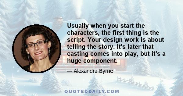 Usually when you start the characters, the first thing is the script. Your design work is about telling the story. It's later that casting comes into play, but it's a huge component.