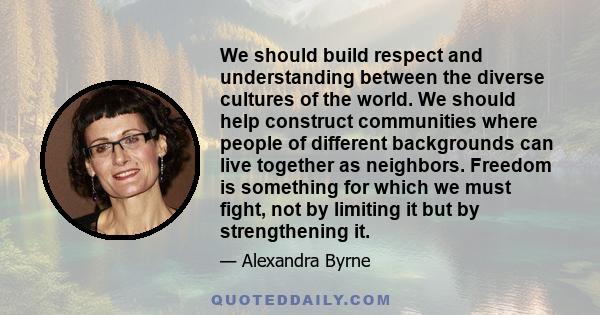 We should build respect and understanding between the diverse cultures of the world. We should help construct communities where people of different backgrounds can live together as neighbors. Freedom is something for