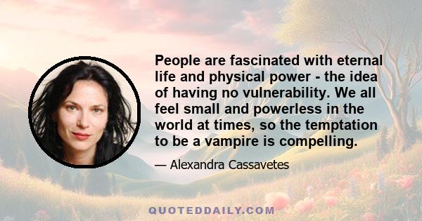 People are fascinated with eternal life and physical power - the idea of having no vulnerability. We all feel small and powerless in the world at times, so the temptation to be a vampire is compelling.