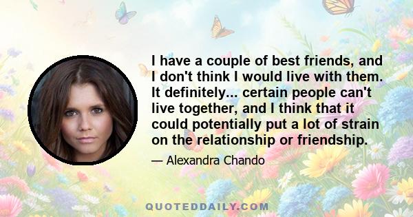 I have a couple of best friends, and I don't think I would live with them. It definitely... certain people can't live together, and I think that it could potentially put a lot of strain on the relationship or friendship.