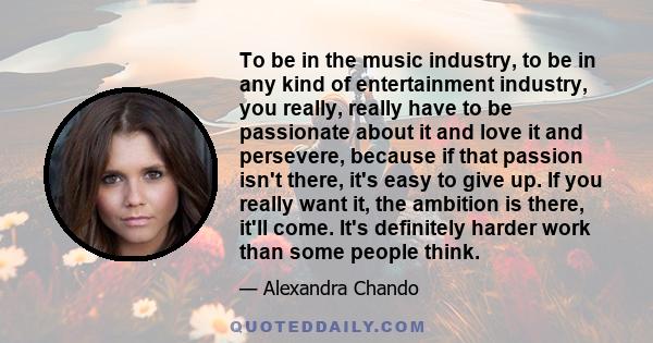 To be in the music industry, to be in any kind of entertainment industry, you really, really have to be passionate about it and love it and persevere, because if that passion isn't there, it's easy to give up. If you