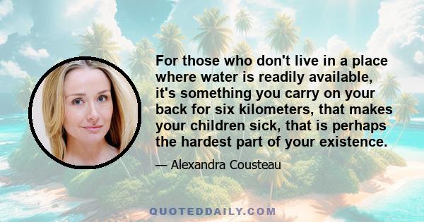 For those who don't live in a place where water is readily available, it's something you carry on your back for six kilometers, that makes your children sick, that is perhaps the hardest part of your existence.