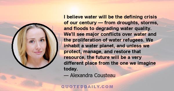 I believe water will be the defining crisis of our century — from droughts, storms, and floods to degrading water quality. We'll see major conflicts over water and the proliferation of water refugees. We inhabit a water 