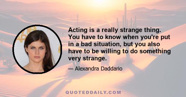 Acting is a really strange thing. You have to know when you're put in a bad situation, but you also have to be willing to do something very strange.