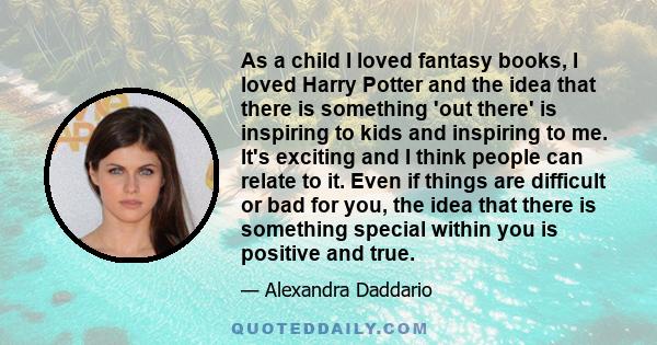 As a child I loved fantasy books, I loved Harry Potter and the idea that there is something 'out there' is inspiring to kids and inspiring to me. It's exciting and I think people can relate to it. Even if things are