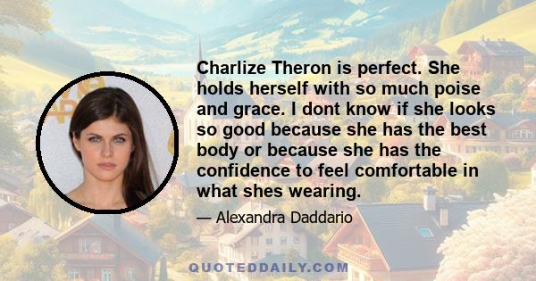 Charlize Theron is perfect. She holds herself with so much poise and grace. I dont know if she looks so good because she has the best body or because she has the confidence to feel comfortable in what shes wearing.