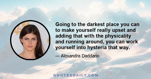 Going to the darkest place you can to make yourself really upset and adding that with the physicality and running around, you can work yourself into hysteria that way.