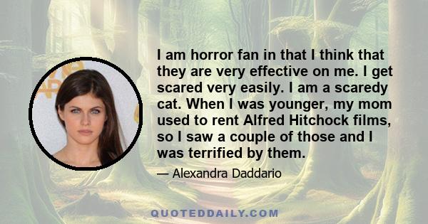 I am horror fan in that I think that they are very effective on me. I get scared very easily. I am a scaredy cat. When I was younger, my mom used to rent Alfred Hitchock films, so I saw a couple of those and I was