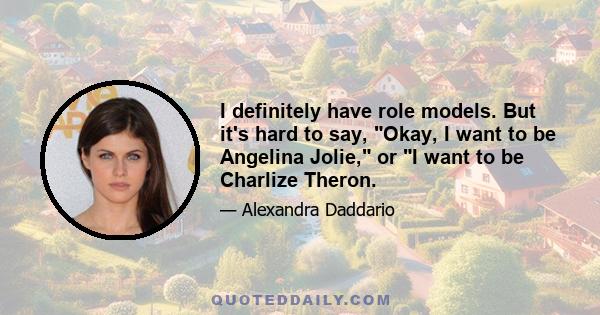 I definitely have role models. But it's hard to say, Okay, I want to be Angelina Jolie, or I want to be Charlize Theron.