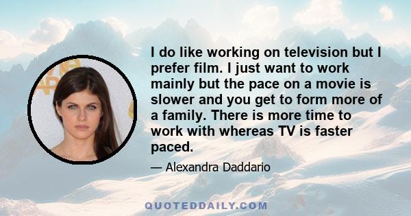 I do like working on television but I prefer film. I just want to work mainly but the pace on a movie is slower and you get to form more of a family. There is more time to work with whereas TV is faster paced.