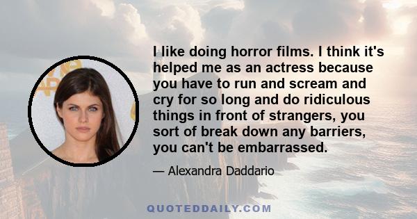 I like doing horror films. I think it's helped me as an actress because you have to run and scream and cry for so long and do ridiculous things in front of strangers, you sort of break down any barriers, you can't be