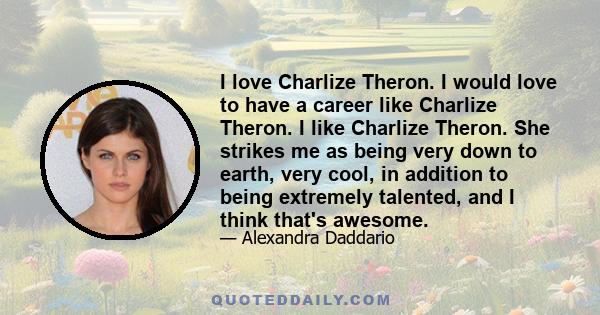 I love Charlize Theron. I would love to have a career like Charlize Theron. I like Charlize Theron. She strikes me as being very down to earth, very cool, in addition to being extremely talented, and I think that's