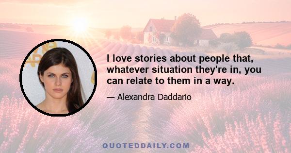 I love stories about people that, whatever situation they're in, you can relate to them in a way.