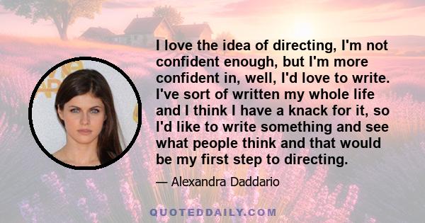 I love the idea of directing, I'm not confident enough, but I'm more confident in, well, I'd love to write. I've sort of written my whole life and I think I have a knack for it, so I'd like to write something and see