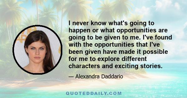 I never know what's going to happen or what opportunities are going to be given to me. I've found with the opportunities that I've been given have made it possible for me to explore different characters and exciting