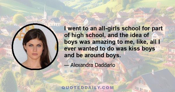 I went to an all-girls school for part of high school, and the idea of boys was amazing to me, like, all I ever wanted to do was kiss boys and be around boys.