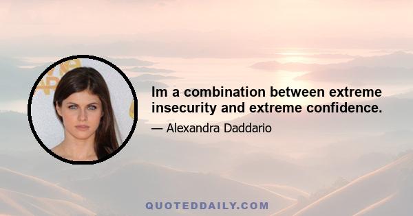 Im a combination between extreme insecurity and extreme confidence.