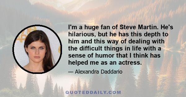 I'm a huge fan of Steve Martin. He's hilarious, but he has this depth to him and this way of dealing with the difficult things in life with a sense of humor that I think has helped me as an actress.