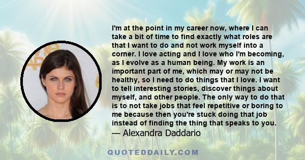 I'm at the point in my career now, where I can take a bit of time to find exactly what roles are that I want to do and not work myself into a corner. I love acting and I love who I'm becoming, as I evolve as a human