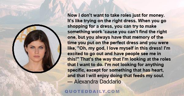 Now I don't want to take roles just for money. It's like trying on the right dress. When you go shopping for a dress, you can try to make something work 'cause you can't find the right one, but you always have that