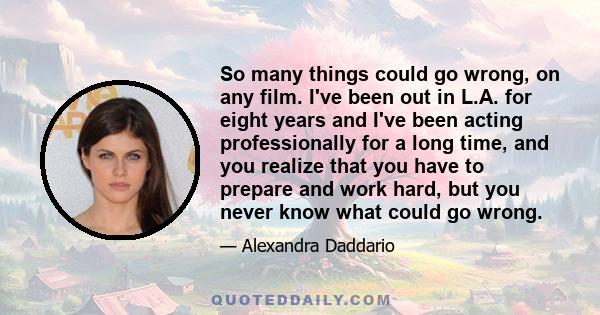 So many things could go wrong, on any film. I've been out in L.A. for eight years and I've been acting professionally for a long time, and you realize that you have to prepare and work hard, but you never know what