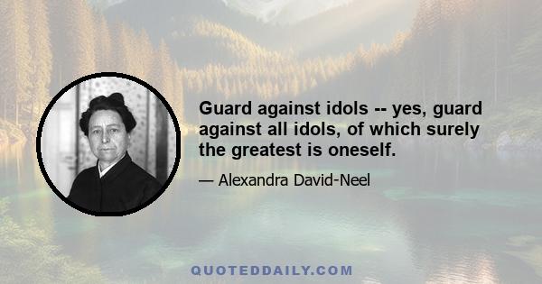 Guard against idols -- yes, guard against all idols, of which surely the greatest is oneself.