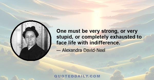 One must be very strong, or very stupid, or completely exhausted to face life with indifference.