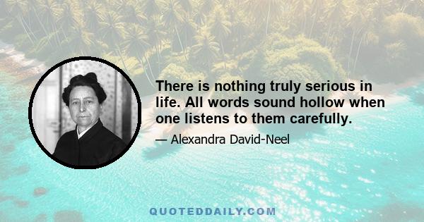 There is nothing truly serious in life. All words sound hollow when one listens to them carefully.