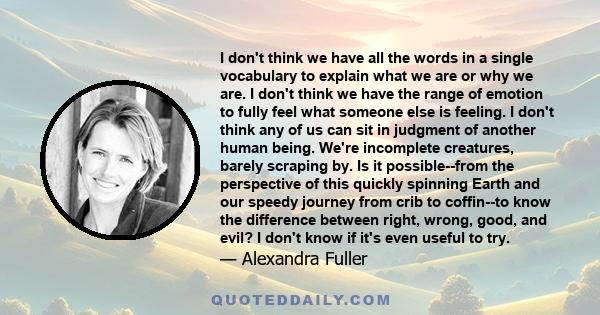 I don't think we have all the words in a single vocabulary to explain what we are or why we are. I don't think we have the range of emotion to fully feel what someone else is feeling. I don't think any of us can sit in