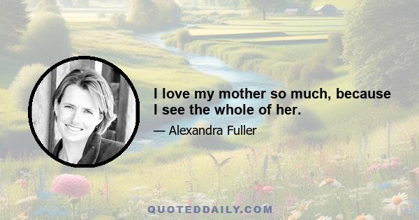 I love my mother so much, because I see the whole of her.