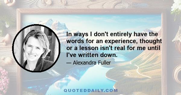 In ways I don't entirely have the words for an experience, thought or a lesson isn't real for me until I've written down.