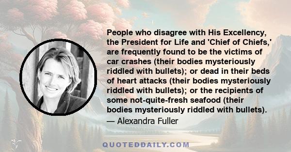 People who disagree with His Excellency, the President for Life and 'Chief of Chiefs,' are frequently found to be the victims of car crashes (their bodies mysteriously riddled with bullets); or dead in their beds of