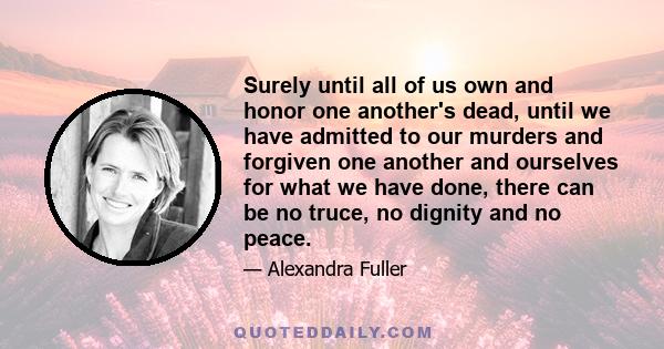 Surely until all of us own and honor one another's dead, until we have admitted to our murders and forgiven one another and ourselves for what we have done, there can be no truce, no dignity and no peace.