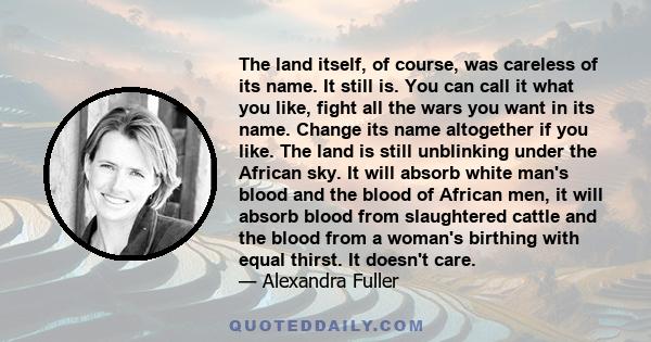 The land itself, of course, was careless of its name. It still is. You can call it what you like, fight all the wars you want in its name. Change its name altogether if you like. The land is still unblinking under the