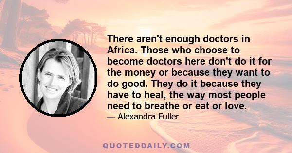 There aren't enough doctors in Africa. Those who choose to become doctors here don't do it for the money or because they want to do good. They do it because they have to heal, the way most people need to breathe or eat