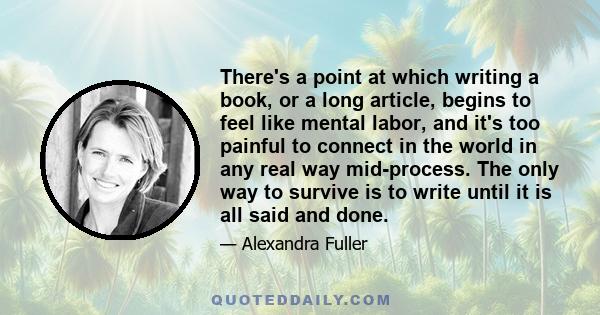 There's a point at which writing a book, or a long article, begins to feel like mental labor, and it's too painful to connect in the world in any real way mid-process. The only way to survive is to write until it is all 