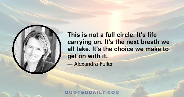 This is not a full circle. It's life carrying on. It's the next breath we all take. It's the choice we make to get on with it.